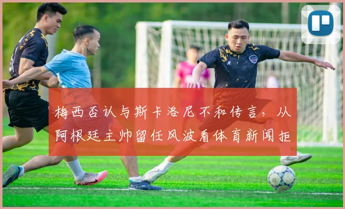 梅西否认与斯卡洛尼不和传言,从阿根廷主帅留任风波看体育新闻拒编虚构的重要性