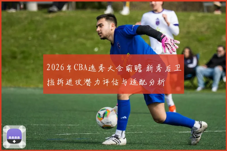 2026年CBA选秀大会前瞻 新秀后卫挡拆进攻潜力评估与适配分析