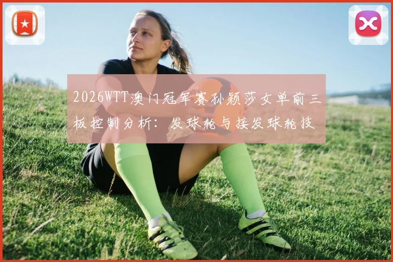 2026WTT澳门冠军赛孙颖莎女单前三板控制分析：发球轮与接发球轮技术解读