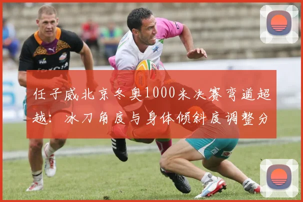 任子威北京冬奥1000米决赛弯道超越:冰刀角度与身体倾斜度调整分析