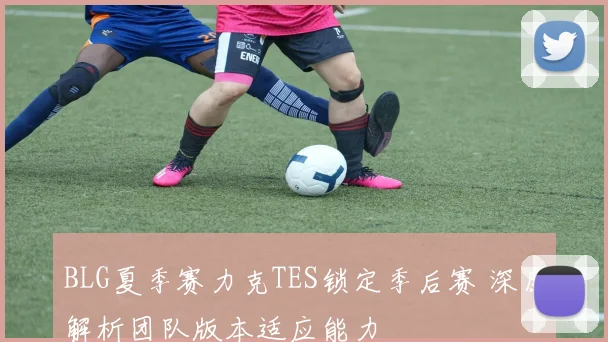 BLG夏季赛力克TES锁定季后赛 深度解析团队版本适应能力