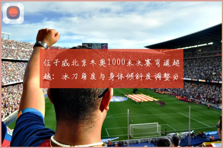 任子威北京冬奥1000米决赛弯道超越：冰刀角度与身体倾斜度调整分析