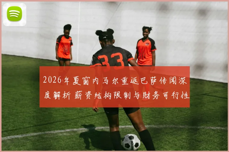 2026年夏窗内马尔重返巴萨传闻深度解析 薪资结构限制与财务可行性